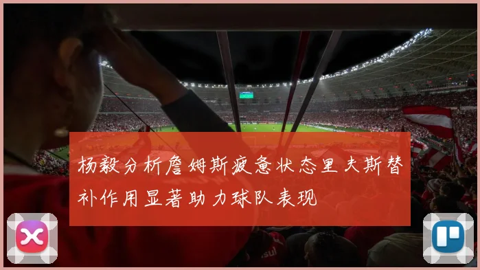 杨毅分析詹姆斯疲惫状态里夫斯替补作用显著助力球队表现