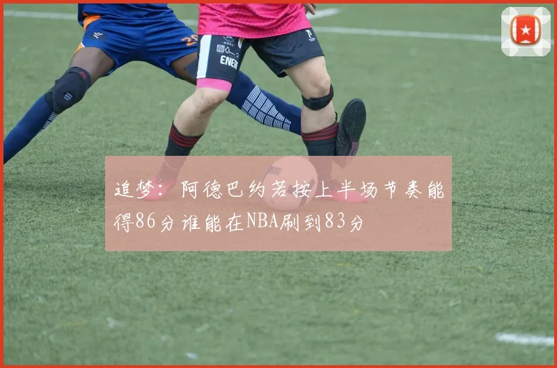 追梦：阿德巴约若按上半场节奏能得86分谁能在NBA刷到83分
