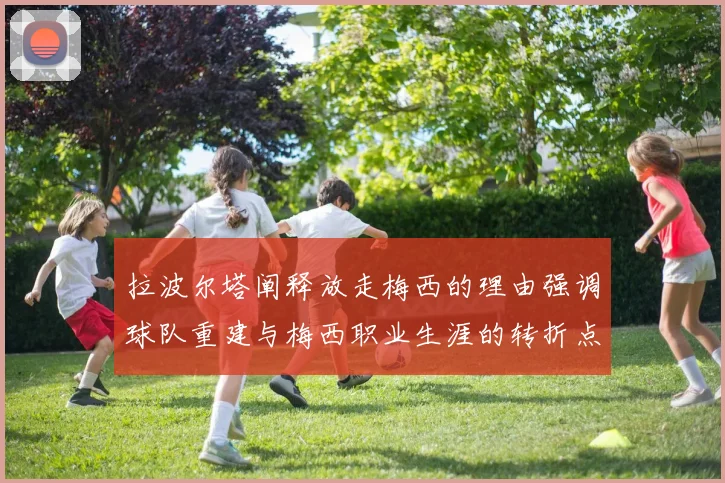 拉波尔塔阐释放走梅西的理由强调球队重建与梅西职业生涯的转折点