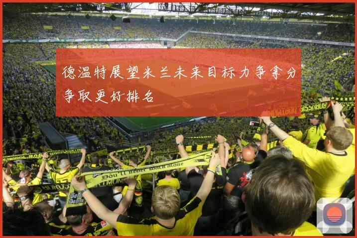 德温特展望米兰未来目标力争拿分争取更好排名