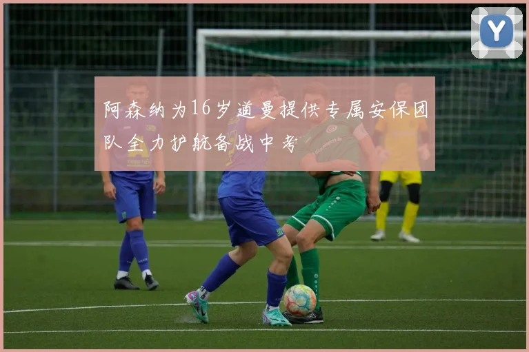 阿森纳为16岁道曼提供专属安保团队全力护航备战中考