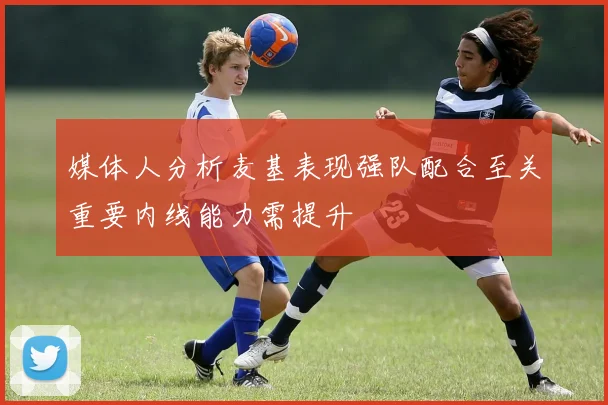 媒体人分析麦基表现强队配合至关重要内线能力需提升