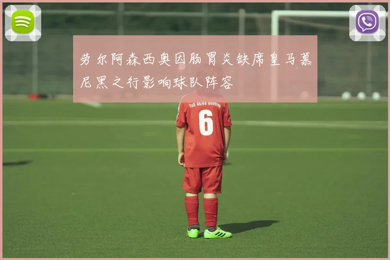 劳尔阿森西奥因肠胃炎缺席皇马慕尼黑之行影响球队阵容