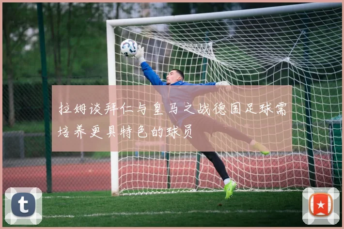 拉姆谈拜仁与皇马之战德国足球需培养更具特色的球员