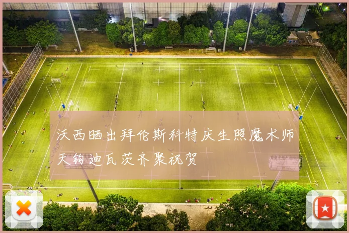 沃西晒出拜伦斯科特庆生照魔术师天钩迪瓦茨齐聚祝贺